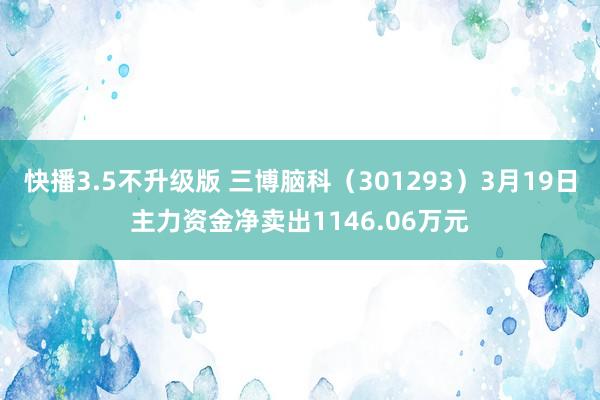 快播3.5不升级版 三博脑科（301293）3月19日主力资金净卖出1146.06万元