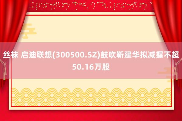 丝袜 启迪联想(300500.SZ)鼓吹靳建华拟减握不超50.16万股