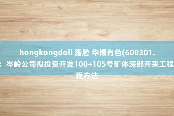 hongkongdoll 露脸 华锡有色(600301.SH)：岑岭公司拟投资开发100+105号矿体深部开采工程方法