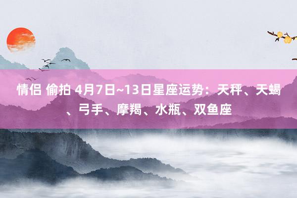 情侣 偷拍 4月7日~13日星座运势：天秤、天蝎、弓手、摩羯、水瓶、双鱼座