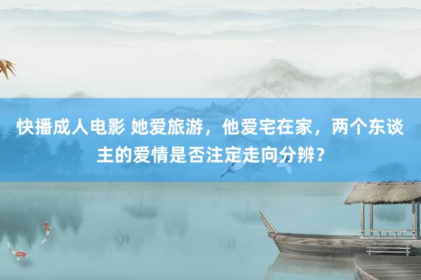 快播成人电影 她爱旅游，他爱宅在家，两个东谈主的爱情是否注定走向分辨？