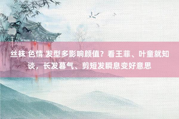 丝袜 色情 发型多影响颜值？看王菲、叶童就知谈，长发暮气、剪短发瞬息变好意思