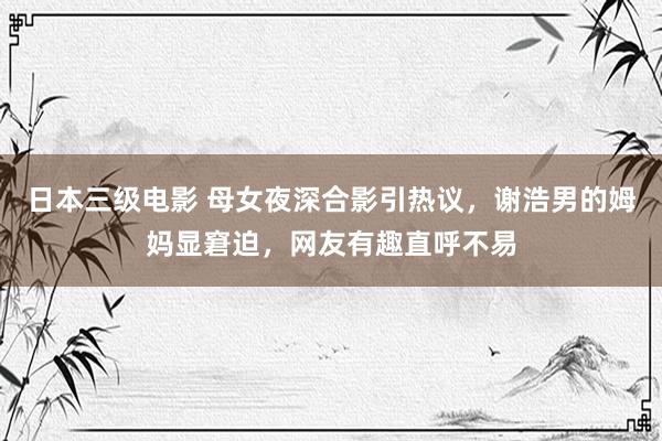 日本三级电影 母女夜深合影引热议，谢浩男的姆妈显窘迫，网友有趣直呼不易