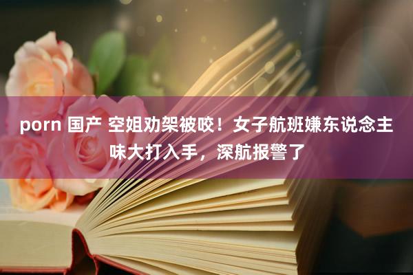 porn 国产 空姐劝架被咬！女子航班嫌东说念主味大打入手，深航报警了