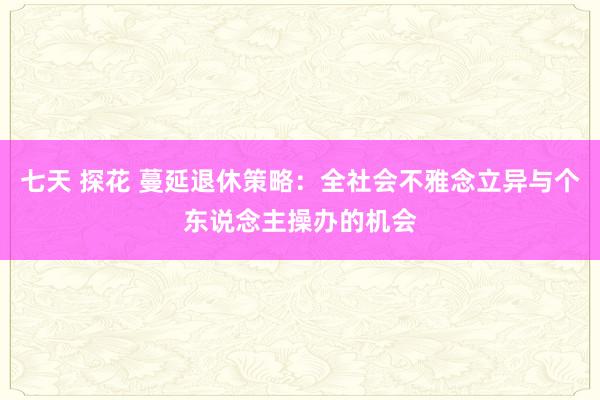 七天 探花 蔓延退休策略：全社会不雅念立异与个东说念主操办的机会
