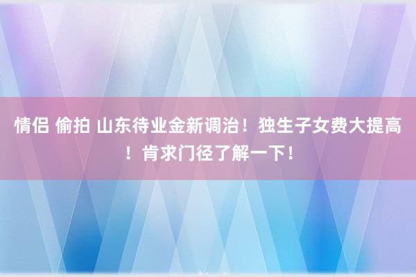 情侣 偷拍 山东待业金新调治！独生子女费大提高！肯求门径了解一下！