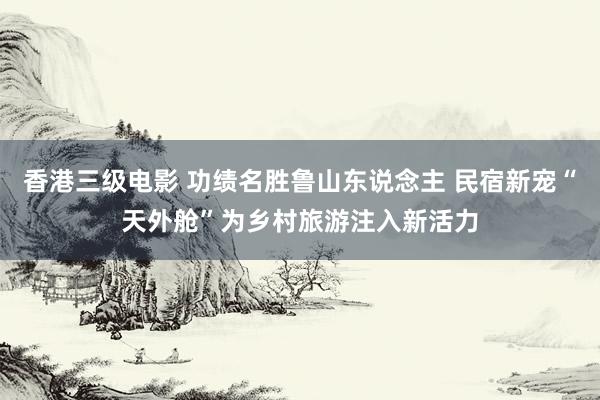 香港三级电影 功绩名胜鲁山东说念主 民宿新宠“天外舱”为乡村旅游注入新活力