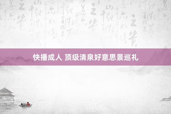 快播成人 顶级清泉好意思景巡礼