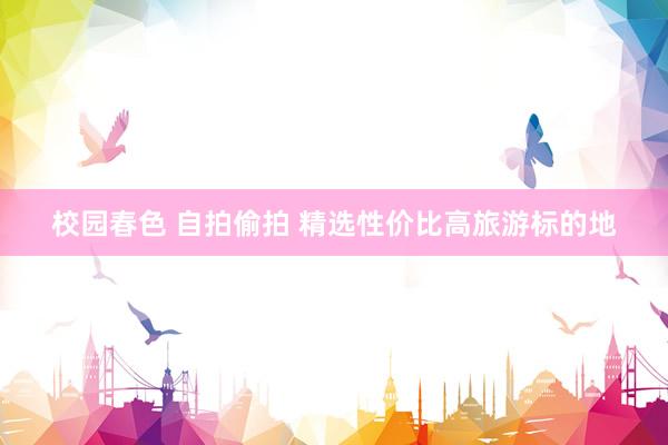 校园春色 自拍偷拍 精选性价比高旅游标的地