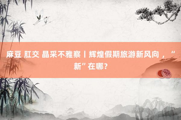 麻豆 肛交 晶采不雅察丨辉煌假期旅游新风向 ，“新”在哪？