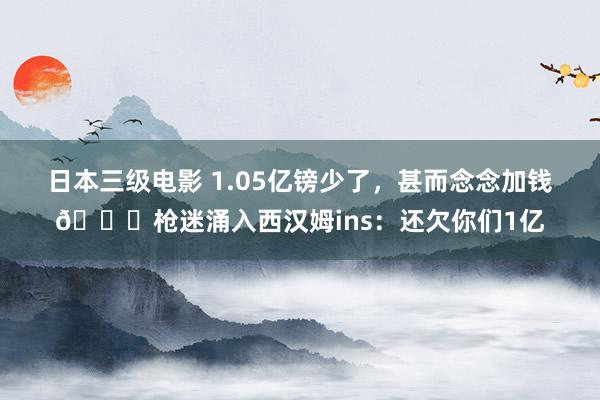 日本三级电影 1.05亿镑少了，甚而念念加钱😂枪迷涌入西汉姆ins：还欠你们1亿