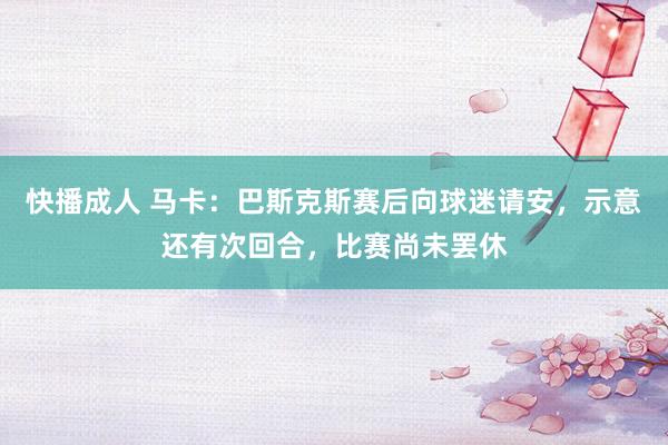 快播成人 马卡：巴斯克斯赛后向球迷请安，示意还有次回合，比赛尚未罢休
