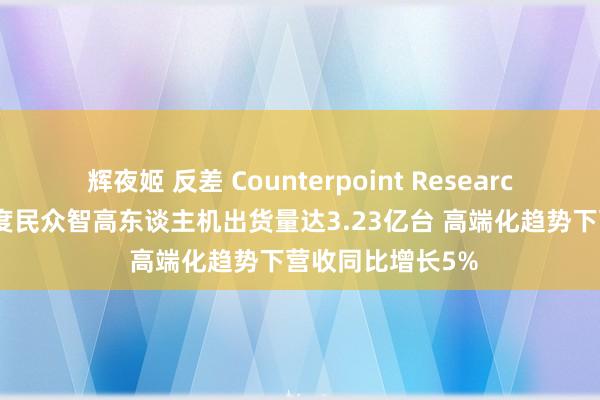 辉夜姬 反差 Counterpoint Research：24年第四季度民众智高东谈主机出货量达3.23亿台 高端化趋势下营收同比增长5%
