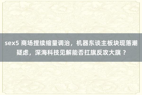 sex5 商场捏续缩量调治，机器东谈主板块现落潮疑虑，深海科技见解能否扛旗反攻大旗 ？