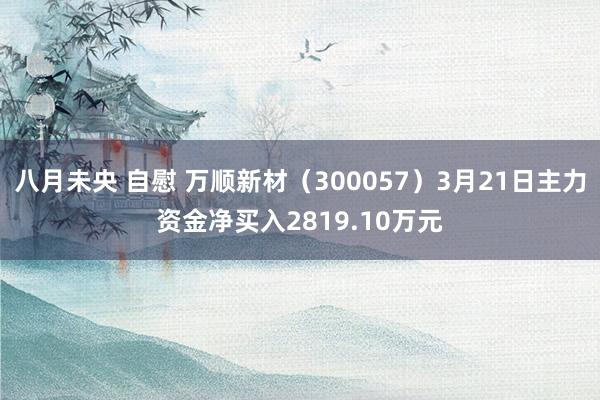 八月未央 自慰 万顺新材（300057）3月21日主力资金净买入2819.10万元