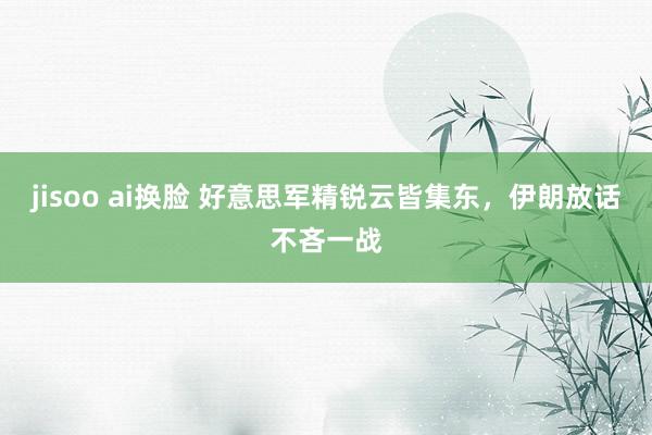 jisoo ai换脸 好意思军精锐云皆集东，伊朗放话不吝一战