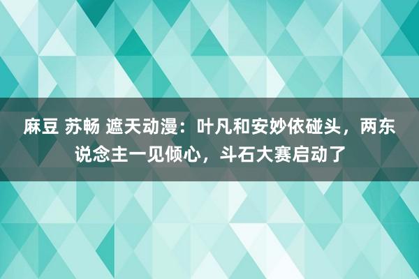 麻豆 苏畅 遮天动漫：叶凡和安妙依碰头，两东说念主一见倾心，斗石大赛启动了