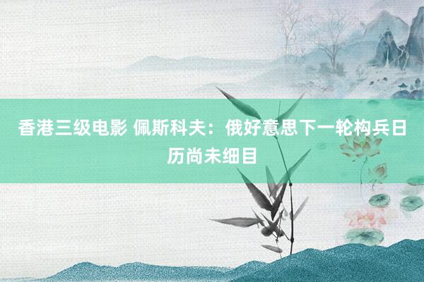 香港三级电影 佩斯科夫：俄好意思下一轮构兵日历尚未细目