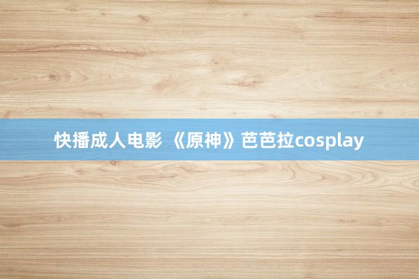 快播成人电影 《原神》芭芭拉cosplay