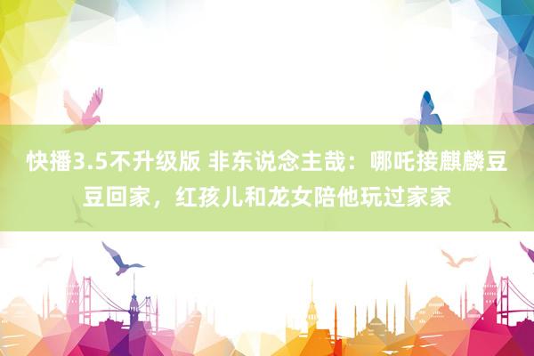 快播3.5不升级版 非东说念主哉：哪吒接麒麟豆豆回家，红孩儿和龙女陪他玩过家家