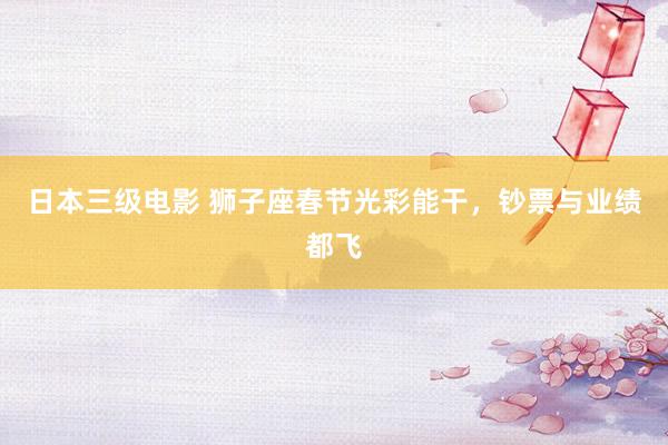 日本三级电影 狮子座春节光彩能干，钞票与业绩都飞
