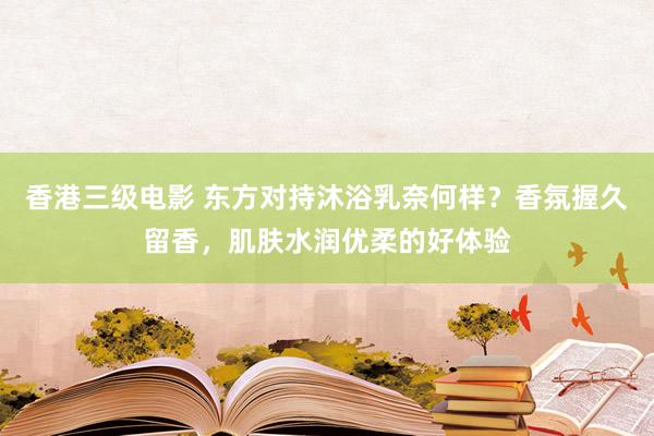 香港三级电影 东方对持沐浴乳奈何样？香氛握久留香，肌肤水润优柔的好体验