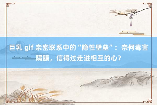 巨乳 gif 亲密联系中的“隐性壁垒”：奈何毒害隔膜，信得过走进相互的心？