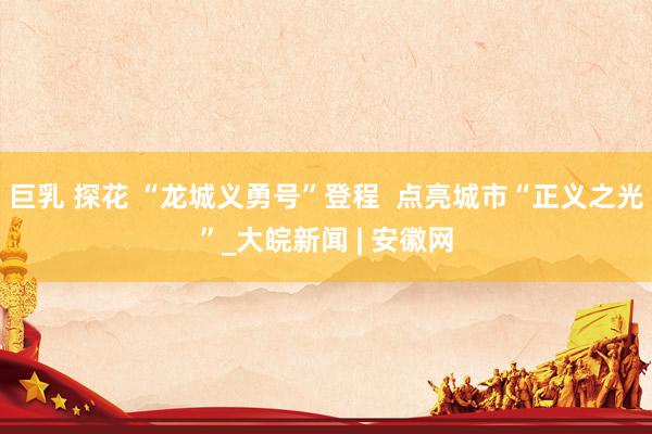 巨乳 探花 “龙城义勇号”登程  点亮城市“正义之光”_大皖新闻 | 安徽网