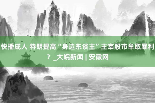 快播成人 特朗提高“身边东谈主”主宰股市牟取暴利？_大皖新闻 | 安徽网