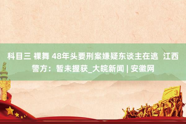 科目三 裸舞 48年头要刑案嫌疑东谈主在逃  江西警方：暂未握获_大皖新闻 | 安徽网