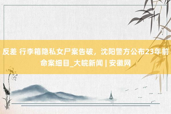 反差 行李箱隐私女尸案告破，沈阳警方公布23年前命案细目_大皖新闻 | 安徽网