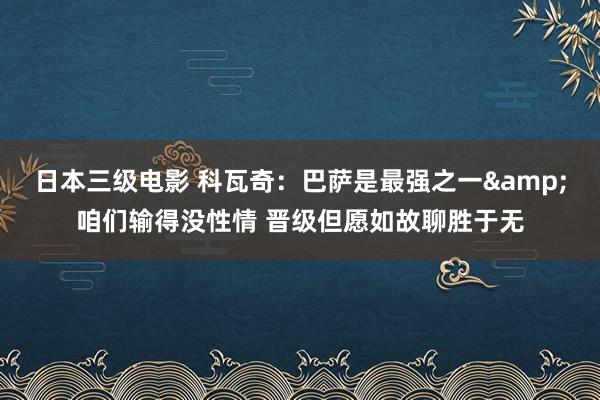 日本三级电影 科瓦奇：巴萨是最强之一&咱们输得没性情 晋级但愿如故聊胜于无