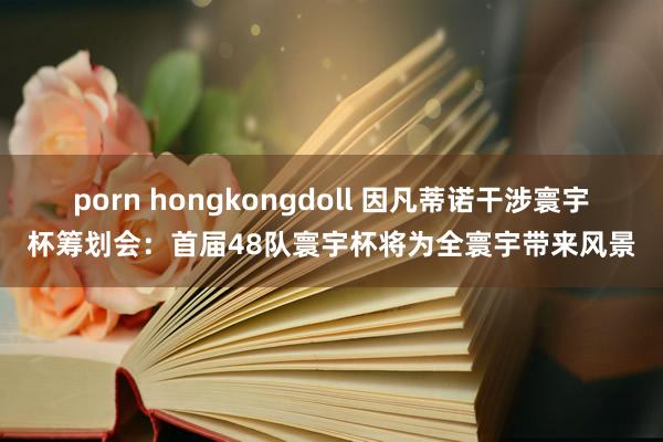 porn hongkongdoll 因凡蒂诺干涉寰宇杯筹划会：首届48队寰宇杯将为全寰宇带来风景