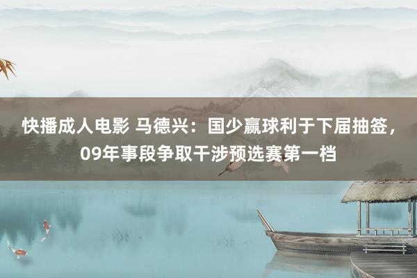 快播成人电影 马德兴：国少赢球利于下届抽签，09年事段争取干涉预选赛第一档