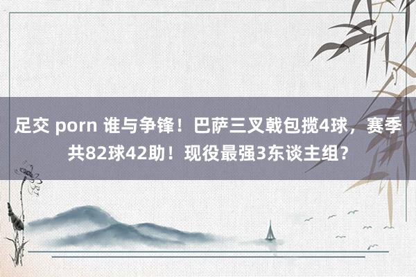 足交 porn 谁与争锋！巴萨三叉戟包揽4球，赛季共82球42助！现役最强3东谈主组？