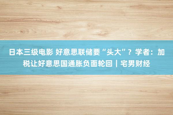 日本三级电影 好意思联储要“头大”？学者：加税让好意思国通胀负面轮回｜宅男财经