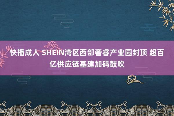 快播成人 SHEIN湾区西部奢睿产业园封顶 超百亿供应链基建加码鼓吹