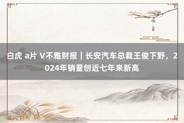 白虎 a片 V不雅财报｜长安汽车总裁王俊下野，2024年销量创近七年来新高