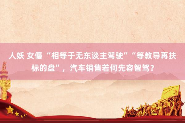 人妖 女優 “相等于无东谈主驾驶”“等教导再扶标的盘”，汽车销售若何先容智驾？
