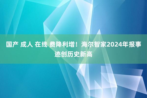 国产 成人 在线 费降利增！海尔智家2024年报事迹创历史新高