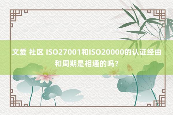 文爱 社区 ISO27001和ISO20000的认证经由和周期是相通的吗？