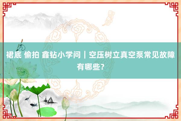 裙底 偷拍 鑫钻小学问｜空压树立真空泵常见故障有哪些？