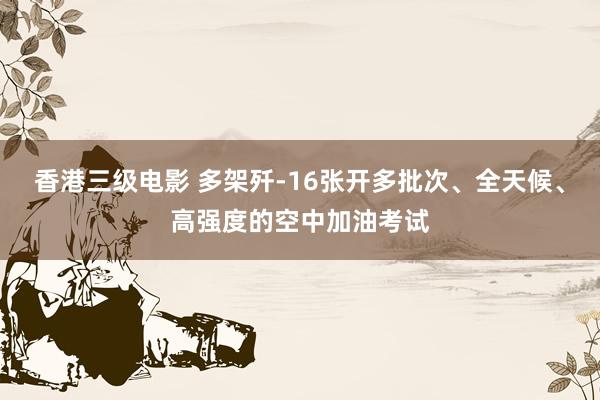 香港三级电影 多架歼-16张开多批次、全天候、高强度的空中加油考试