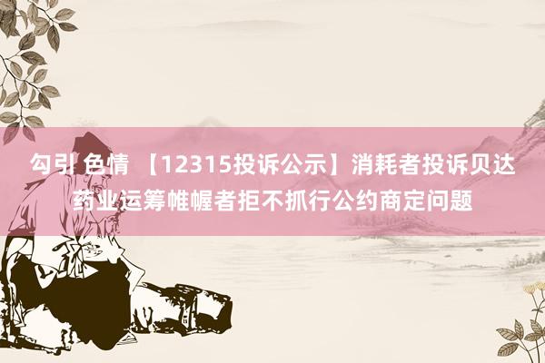 勾引 色情 【12315投诉公示】消耗者投诉贝达药业运筹帷幄者拒不抓行公约商定问题