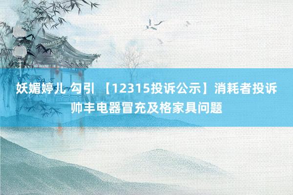 妖媚婷儿 勾引 【12315投诉公示】消耗者投诉帅丰电器冒充及格家具问题