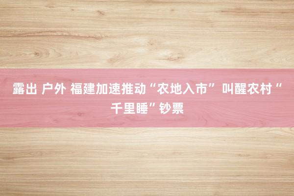 露出 户外 福建加速推动“农地入市” 叫醒农村“千里睡”钞票