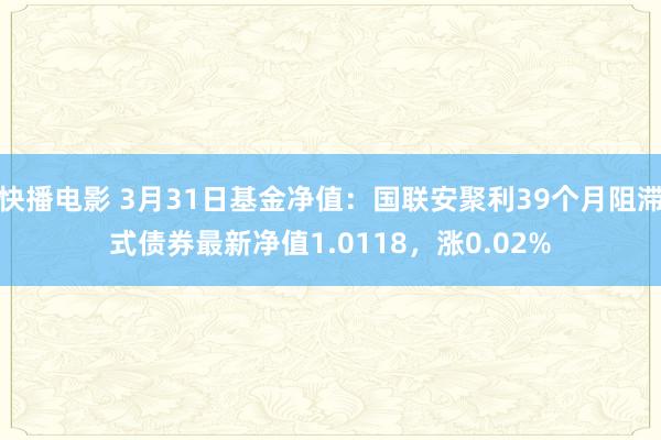 快播电影 3月31日基金净值：国联安聚利39个月阻滞式债券最新净值1.0118，涨0.02%