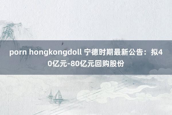 porn hongkongdoll 宁德时期最新公告：拟40亿元-80亿元回购股份