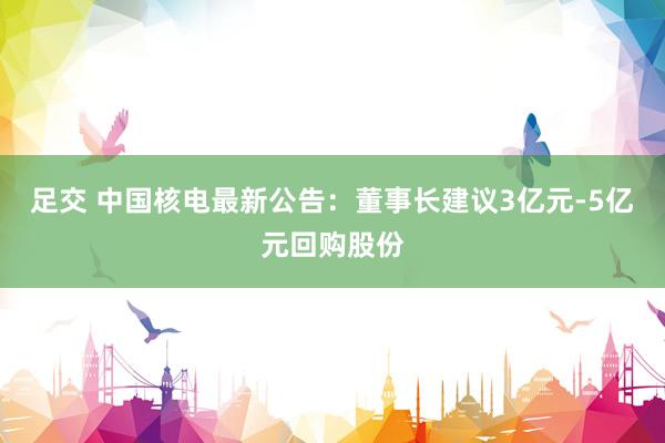 足交 中国核电最新公告：董事长建议3亿元-5亿元回购股份
