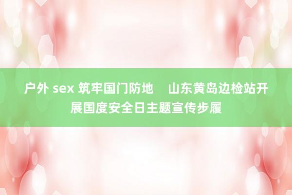 户外 sex 筑牢国门防地    山东黄岛边检站开展国度安全日主题宣传步履